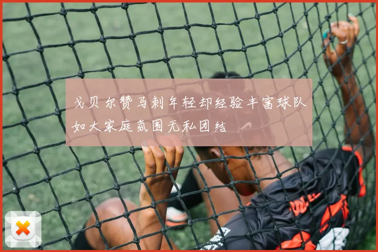 戈贝尔赞马刺年轻却经验丰富球队如大家庭氛围无私团结