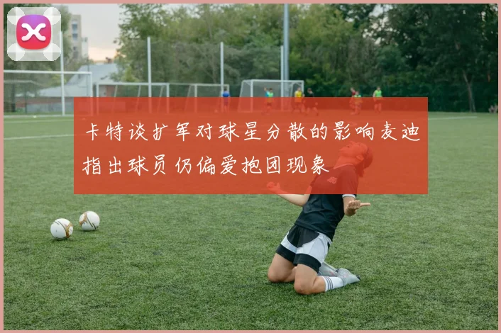 卡特谈扩军对球星分散的影响麦迪指出球员仍偏爱抱团现象
