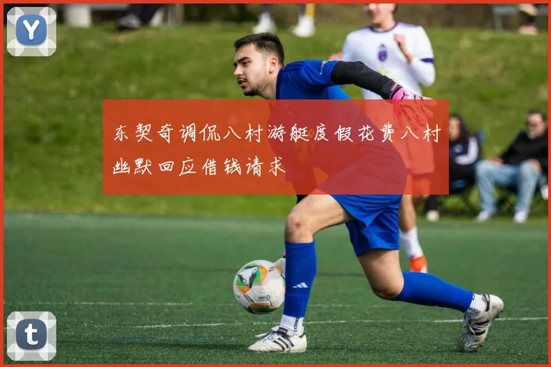 东契奇调侃八村游艇度假花费八村幽默回应借钱请求