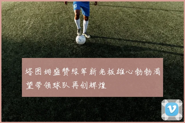 塔图姆盛赞绿军新老板雄心勃勃渴望带领球队再创辉煌