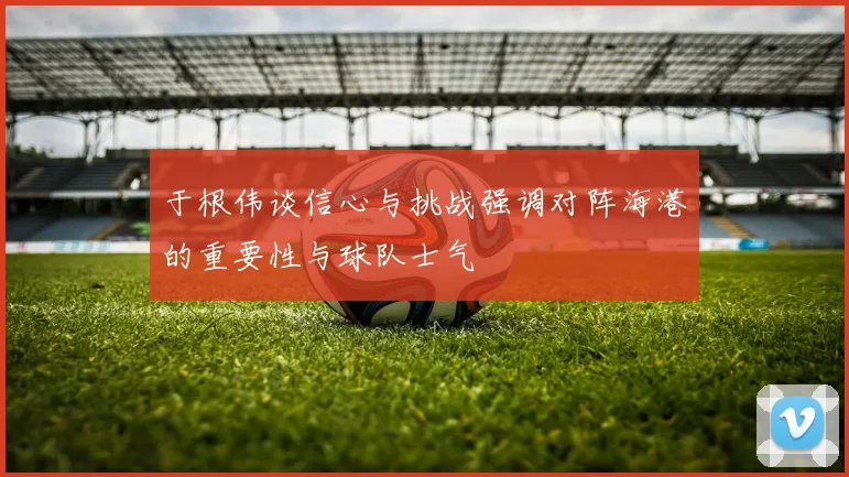 于根伟谈信心与挑战强调对阵海港的重要性与球队士气