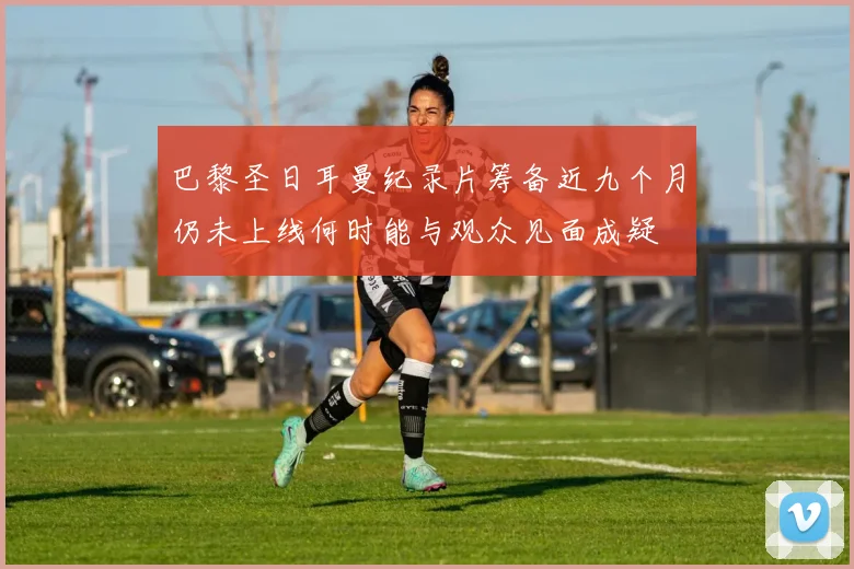 巴黎圣日耳曼纪录片筹备近九个月仍未上线何时能与观众见面成疑