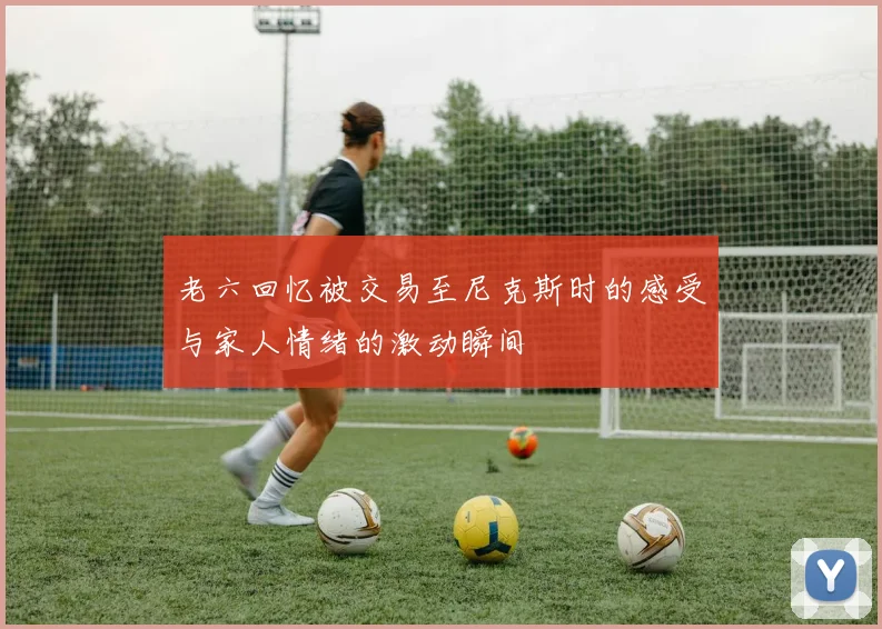 老六回忆被交易至尼克斯时的感受与家人情绪的激动瞬间