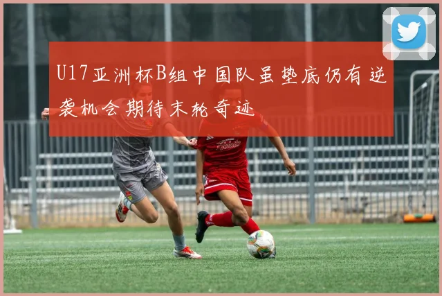U17亚洲杯B组中国队虽垫底仍有逆袭机会期待末轮奇迹