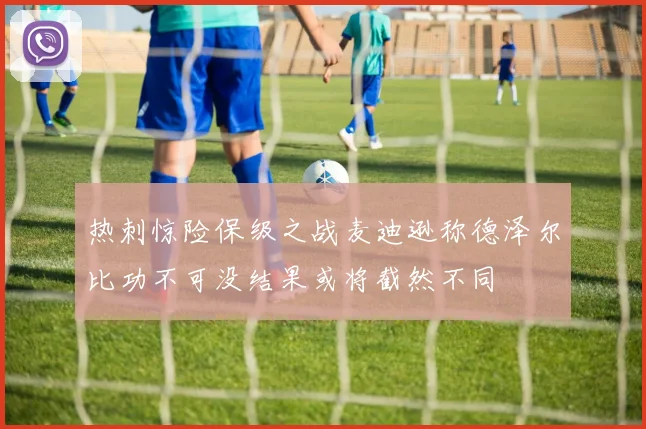 热刺惊险保级之战麦迪逊称德泽尔比功不可没结果或将截然不同