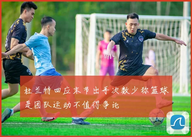 杜兰特回应末节出手次数少称篮球是团队运动不值得争论