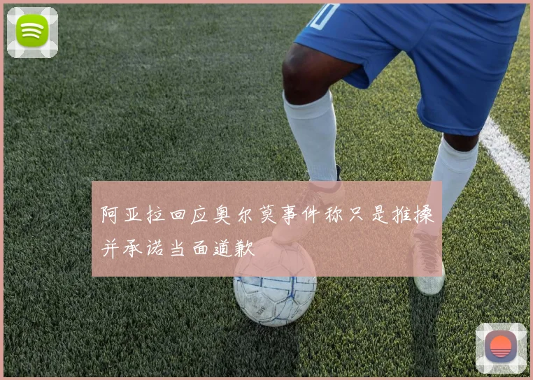 阿亚拉回应奥尔莫事件称只是推搡并承诺当面道歉